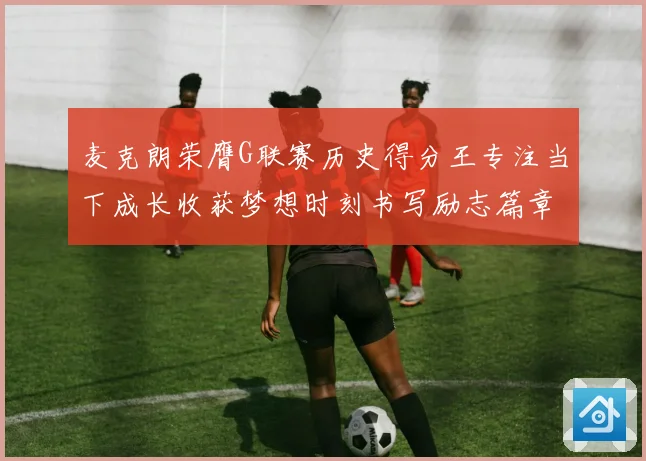 麦克朗荣膺G联赛历史得分王专注当下成长收获梦想时刻书写励志篇章