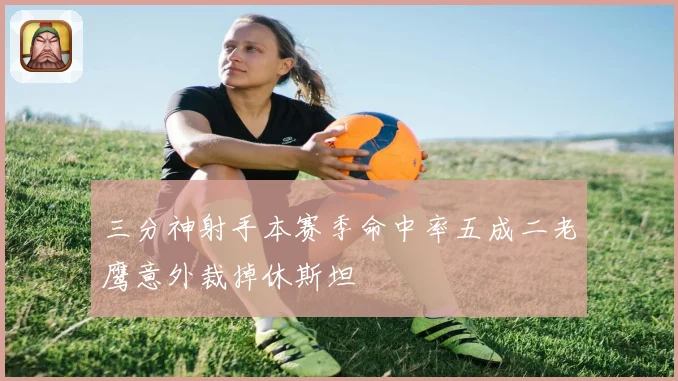 三分神射手本赛季命中率五成二老鹰意外裁掉休斯坦