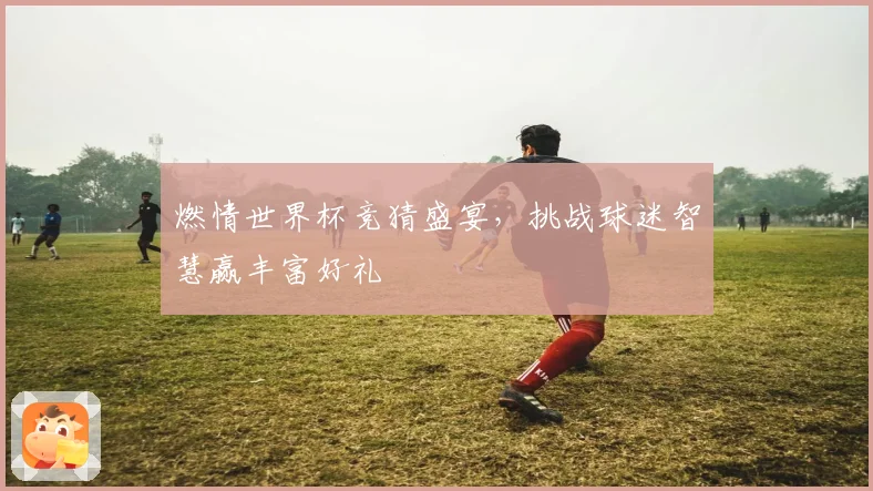 燃情世界杯竞猜盛宴，挑战球迷智慧赢丰富好礼
