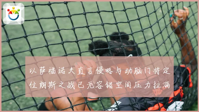 以萨福诺夫直言侵略与动脑门将定位朗斯之战已无容错空间压力拉满