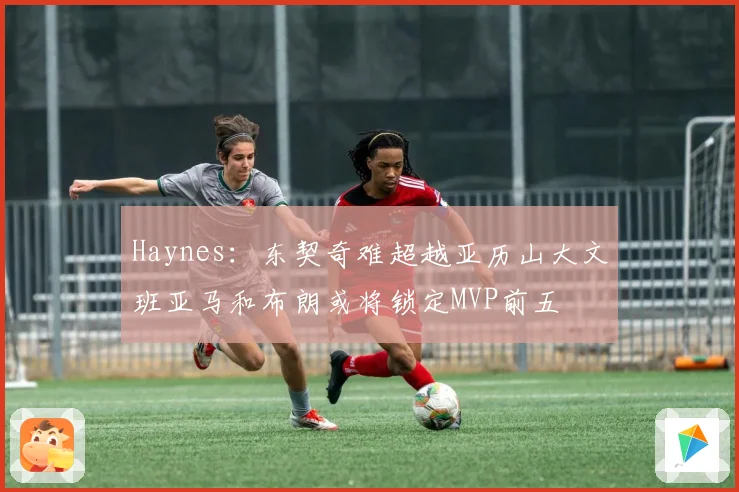 Haynes：东契奇难超越亚历山大文班亚马和布朗或将锁定MVP前五