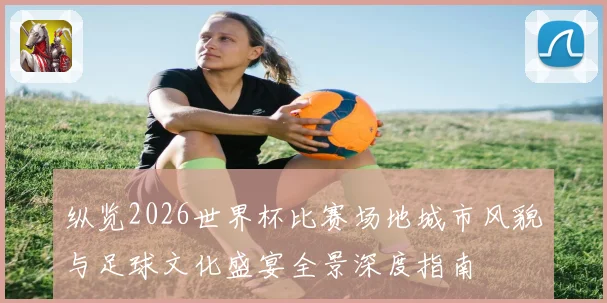 纵览2026世界杯比赛场地城市风貌与足球文化盛宴全景深度指南