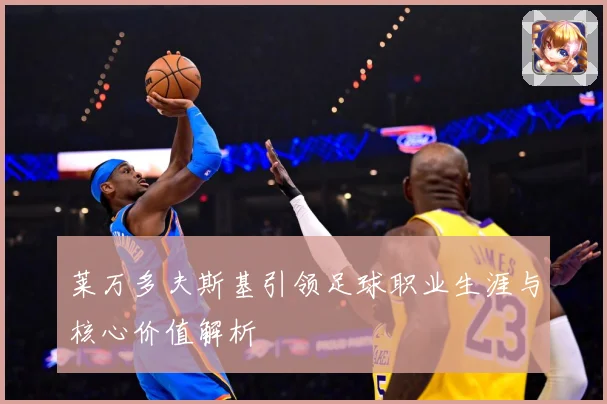莱万多夫斯基引领足球职业生涯与核心价值解析