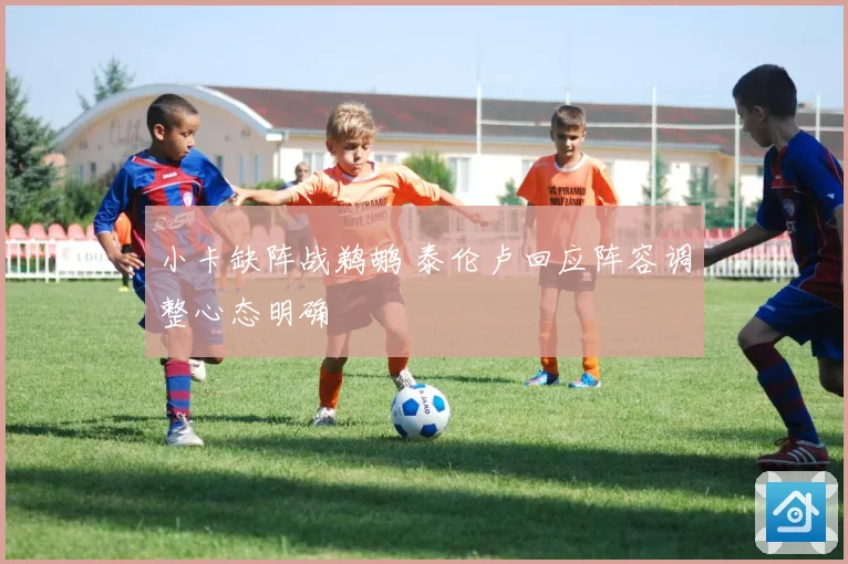 小卡缺阵战鹈鹕 泰伦卢回应阵容调整心态明确