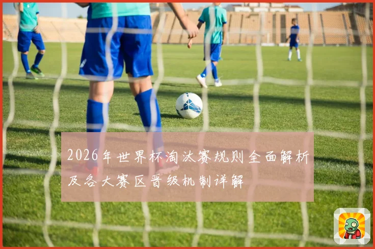 2026年世界杯淘汰赛规则全面解析及各大赛区晋级机制详解