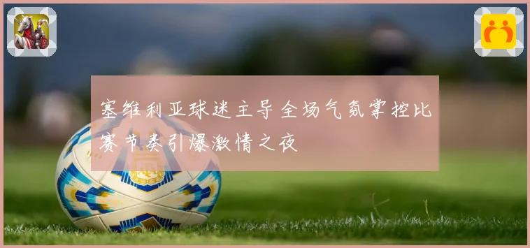 塞维利亚球迷主导全场气氛掌控比赛节奏引爆激情之夜