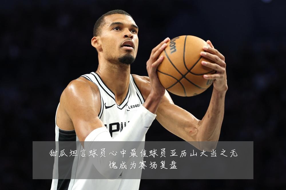 甜瓜坦言球员心中最佳球员亚历山大当之无愧成为赛场复盘