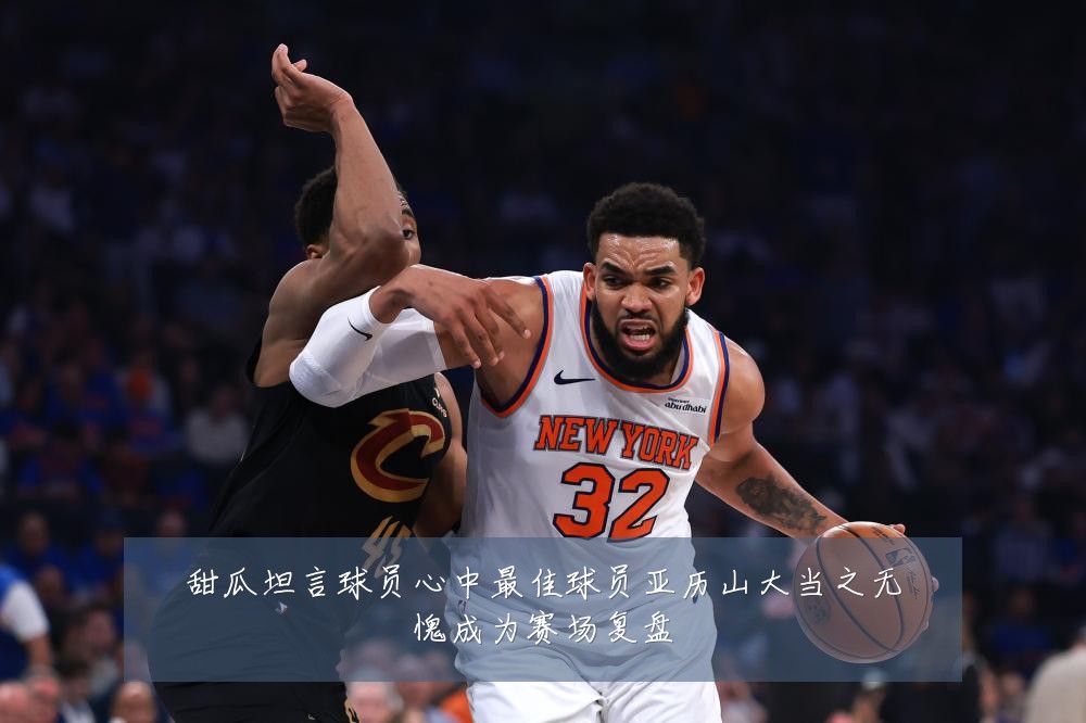 甜瓜坦言球员心中最佳球员亚历山大当之无愧成为赛场复盘